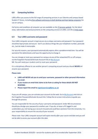 Student Handbook 2019/20 – version for students who first enrolled after September 2016
6.8 Computing facilities
LJMU offers you access to the full range of computing services in our Libraries and campus-based
Student IT Zones, including free software and access to both desktop and loan laptop computers for
use on campus.
Full terms and conditions of computer use are available on the IT Services website. For the latest
news, information and announcements on the computing services at LJMU, visit the IT Help pages
6.9 Your LJMU username and password
Your LJMU computer account is kept secure via a unique username and password. Your password
should be kept private and secure - don’t use obvious things like your telephone number, postcode
etc., but do make it memorable.
For security reasons, your password automatically expires after a predetermined time. You will be
warned of this beforehand, and have the opportunity to change it.
You can change or reset your password on campus via any of the networked PCs or off campus
via the Forgotten Password/Activate Account link on My Account
NB: You will need your student card to reset your password.
It is a disciplinary offence to use another person’s computing account and you should NEVER tell
anyone your password.
Please note:
• LJMU will NEVER ask you to send your username, password or other personal information
via email.
• If you receive an email that claims to be from us asking for these details DO NOT
RESPOND.
• Please report the email to registryservices@ljmu.ac.uk
If you are off campus, you can activate your account via the web. Go to My Account and click on
the Forgotten Password/Activate Account link. Follow the on-screen instructions to guide you
through the process.
You are responsible for the security of your username and password. Under NO circumstances
should you divulge your password to another user. If you do, or leave a PC logged in and
unattended, you risk having your account misused and could face sanctions from the University. It is
your responsibility to ensure the security of your account.
Please note: Your LJMU computer account will expire shortly after your course end date and you will
not be able to access your account after this date.
 