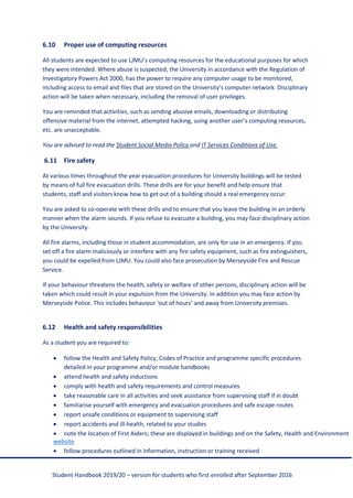 Student Handbook 2019/20 – version for students who first enrolled after September 2016
6.10 Proper use of computing resources
All students are expected to use LJMU’s computing resources for the educational purposes for which
they were intended. Where abuse is suspected, the University in accordance with the Regulation of
Investigatory Powers Act 2000, has the power to require any computer usage to be monitored,
including access to email and files that are stored on the University’s computer network. Disciplinary
action will be taken when necessary, including the removal of user privileges.
You are reminded that activities, such as sending abusive emails, downloading or distributing
offensive material from the internet, attempted hacking, using another user’s computing resources,
etc. are unacceptable.
You are advised to read the Student Social Media Policy and IT Services Conditions of Use.
6.11 Fire safety
At various times throughout the year evacuation procedures for University buildings will be tested
by means of full fire evacuation drills. These drills are for your benefit and help ensure that
students, staff and visitors know how to get out of a building should a real emergency occur.
You are asked to co-operate with these drills and to ensure that you leave the building in an orderly
manner when the alarm sounds. If you refuse to evacuate a building, you may face disciplinary action
by the University.
All fire alarms, including those in student accommodation, are only for use in an emergency. If you
set off a fire alarm maliciously or interfere with any fire safety equipment, such as fire extinguishers,
you could be expelled from LJMU. You could also face prosecution by Merseyside Fire and Rescue
Service.
If your behaviour threatens the health, safety or welfare of other persons, disciplinary action will be
taken which could result in your expulsion from the University. In addition you may face action by
Merseyside Police. This includes behaviour ‘out of hours’ and away from University premises.
6.12 Health and safety responsibilities
As a student you are required to:
• follow the Health and Safety Policy, Codes of Practice and programme specific procedures
detailed in your programme and/or module handbooks
• attend health and safety inductions
• comply with health and safety requirements and control measures
• take reasonable care in all activities and seek assistance from supervising staff if in doubt
• familiarise yourself with emergency and evacuation procedures and safe escape routes
• report unsafe conditions or equipment to supervising staff
• report accidents and ill-health, related to your studies
• note the location of First Aiders; these are displayed in buildings and on the Safety, Health and Environment
website
• follow procedures outlined in information, instruction or training received
 
