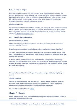 Student Handbook 2019/20 – version for students who first enrolled after September 2016
6.13 Security on campus
LJMU operates a 24-hour uniformed security service across all campus sites. If you see or hear
anything suspicious or are concerned about your own personal safety while in or around a University
building then telephone the University Emergency Line on 2222 from any University phone or 0151
231 2222 from outside the University. A Security Officer will be dispatched immediately to
investigate the situation or provide assistance as necessary.
University Police Officer
The University has a full-time Police Officer, seconded from Merseyside Police. The University Police
Officer (UPO) can provide advice and support on a range of student related issues. If you wish to
have a confidential discussion with the UPO, then please contact the Student Governance team by
emailing: StudentGovernance@ljmu.ac.uk
6.14 Alcohol, drugs and smoking
Alcohol consumption on campus
LJMU has a strict policy on the consumption of alcohol and you are not permitted to consume
alcohol on University premises.
Drugs (including controlled and prescribed drugs and new psychoactive drugs or "legal highs")
The use of drugs (including controlled and prescribed drugs and new psychoactive drugs or "legal
highs") and their effects are taken seriously by the University. Students are expected to report any
incidents of drug misuse.
In the first instance, the University will seek to offer help and support to those experiencing
difficulties with drugs. However, if any cases of drug misuse directly affect the wellbeing of any other
member of the LJMU community, then the University reserves the right to employ sanctions against
the person misusing drugs.
Merseyside Police will be informed if anyone is found to be using or distributing illegal drugs on
campus.
Smoking and vaping
Smoking in University buildings and LJMU vehicles is a criminal offence. Smoking on University
grounds in places other than designated areas is a disciplinary matter. The use of electronic
cigarettes and vapourisers is prohibited in University buildings and vehicles.
For more details read the following policies.
Chapter 7: Libraries
LJMU's Libraries provide access to all the learning resources and services you'll need to succeed in
your studies or complete your research.
 