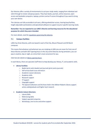 Student Handbook 2019/20 – version for students who first enrolled after September 2016
Our libraries offer a variety of environments to suit your study needs, ranging from individual and
silent through to noisier and group spaces. They have books, journals, online resources, open
access and bookable computers, laptops, printers and wi-fi access throughout if you want to bring
your own device.
The Libraries are fully accessible to all users, offering wheelchair access, hearing loop facilities,
height adjustable workstations and specialised software to support visual or specific learning needs.
Remember: You are expected to use LJMU's libraries and learning resources for the educational
purposes for which they were intended.
For more details, read the regulations governing the Libraries.
7.1 Campus facilities
LJMU has three libraries, with one based in each of the City, Mount Pleasant and IM Marsh
campuses.
This means that whatever and wherever you are studying at LJMU you are never far from one of
these libraries and with 24/7 opening hours in the city centre libraries during semesters, you can
pop in anytime, day or night, at a time that’s most convenient for you.
Click here for details on library opening hours.
In each library, there are specialist staff there to help develop your library, IT, and academic skills.
• Library Facilities
o Books (print and e-books) and journals (print and e-journals)
o Self-service book issue and return
o Academic Liaison Librarians
o Academic skills
o Research support
o IT Support
o Copyright support
o The Special Collections and Archives held in the Aldham Robarts Library support
active undergraduate and higher level research
• Academic Liaison Librarians:
o Library Skills
o Referencing Skills
o Subject specialist enquiries
o Workshops, one to one and online support
 