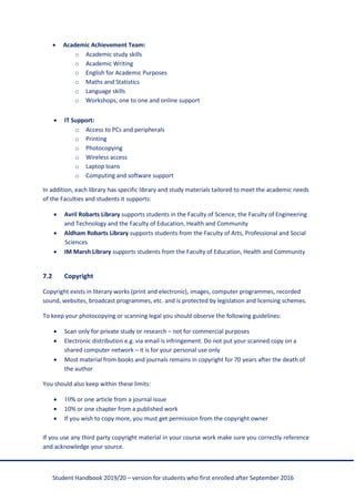 Student Handbook 2019/20 – version for students who first enrolled after September 2016
• Academic Achievement Team:
o Academic study skills
o Academic Writing
o English for Academic Purposes
o Maths and Statistics
o Language skills
o Workshops, one to one and online support
• IT Support:
o Access to PCs and peripherals
o Printing
o Photocopying
o Wireless access
o Laptop loans
o Computing and software support
In addition, each library has specific library and study materials tailored to meet the academic needs
of the Faculties and students it supports:
• Avril Robarts Library supports students in the Faculty of Science, the Faculty of Engineering
and Technology and the Faculty of Education, Health and Community
• Aldham Robarts Library supports students from the Faculty of Arts, Professional and Social
Sciences
• IM Marsh Library supports students from the Faculty of Education, Health and Community
7.2 Copyright
Copyright exists in literary works (print and electronic), images, computer programmes, recorded
sound, websites, broadcast programmes, etc. and is protected by legislation and licensing schemes.
To keep your photocopying or scanning legal you should observe the following guidelines:
• Scan only for private study or research – not for commercial purposes
• Electronic distribution e.g. via email is infringement. Do not put your scanned copy on a
shared computer network – it is for your personal use only
• Most material from books and journals remains in copyright for 70 years after the death of
the author
You should also keep within these limits:
• 10% or one article from a journal issue
• 10% or one chapter from a published work
• If you wish to copy more, you must get permission from the copyright owner
If you use any third party copyright material in your course work make sure you correctly reference
and acknowledge your source.
 