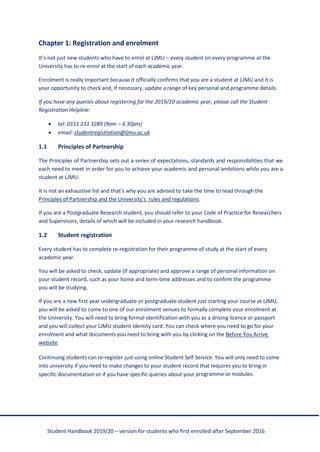 Student Handbook 2019/20 – version for students who first enrolled after September 2016
Chapter 1: Registration and enrolment
It’s not just new students who have to enrol at LJMU – every student on every programme at the
University has to re-enrol at the start of each academic year.
Enrolment is really important because it officially confirms that you are a student at LJMU and it is
your opportunity to check and, if necessary, update a range of key personal and programme details.
If you have any queries about registering for the 2019/20 academic year, please call the Student
Registration Helpline:
• tel: 0151 231 3289 (9am – 4.30pm)
• email: studentregistration@ljmu.ac.uk
1.1 Principles of Partnership
The Principles of Partnership sets out a series of expectations, standards and responsibilities that we
each need to meet in order for you to achieve your academic and personal ambitions while you are a
student at LJMU.
It is not an exhaustive list and that’s why you are advised to take the time to read through the
Principles of Partnership and the University’s rules and regulations.
If you are a Postgraduate Research student, you should refer to your Code of Practice for Researchers
and Supervisors, details of which will be included in your research handbook.
1.2 Student registration
Every student has to complete re-registration for their programme of study at the start of every
academic year.
You will be asked to check, update (if appropriate) and approve a range of personal information on
your student record, such as your home and term-time addresses and to confirm the programme
you will be studying.
If you are a new first year undergraduate or postgraduate student just starting your course at LJMU,
you will be asked to come to one of our enrolment venues to formally complete your enrolment at
the University. You will need to bring formal identification with you as a driving licence or passport
and you will collect your LJMU student identity card. You can check where you need to go for your
enrolment and what documents you need to bring with you by clicking on the Before You Arrive
website.
Continuing students can re-register just using online Student Self Service. You will only need to come
into university if you need to make changes to your student record that requires you to bring in
specific documentation or if you have specific queries about your programme or modules.
 