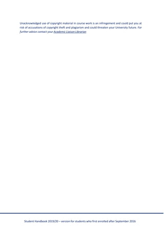 Student Handbook 2019/20 – version for students who first enrolled after September 2016
Unacknowledged use of copyright material in course work is an infringement and could put you at
risk of accusations of copyright theft and plagiarism and could threaten your University future. For
further advice contact your Academic Liaison Librarian
 