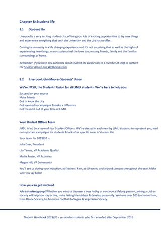 Student Handbook 2019/20 – version for students who first enrolled after September 2016
Chapter 8: Student life
8.1 Student life
Liverpool is a very exciting student city, offering you lots of exciting opportunities to try new things
and experience everything that both the University and the city has to offer.
Coming to university is a life changing experience and it’s not surprising that as well as the highs of
experiencing new things, many students feel the lows too, missing friends, family and the familiar
surroundings of home.
Remember, if you have any questions about student life please talk to a member of staff or contact
the Student Advice and Wellbeing team.
8.2 Liverpool John Moores Students’ Union
We’re JMSU, the Students’ Union for all LJMU students. We’re here to help you:
Succeed on your course
Make friends
Get to know the city
Get involved in campaigns & make a difference
Get the most out of your time at LJMU.
Your Student Officer Team
JMSU is led by a team of four Student Officers. We’re elected in each year by LJMU students to represent you, lead
on important campaigns for students & look after specific areas of student life.
Your team for 2019/20 is:
Julia Daer, President
Lila Tamea, VP Academic Quality
Mollie Foster, VP Activities
Megan Hill, VP Community
You’ll see us during your induction, at Freshers’ Fair, at SU events and around campus throughout the year. Make
sure you say hello!
How you can get involved
Join a student group! Whether you want to discover a new hobby or continue a lifelong passion, joining a club or
society will help you stay active, make lasting friendships & develop personally. We have over 100 to choose from,
from Dance Society, to American Football to Vegan & Vegetarian Society.
 