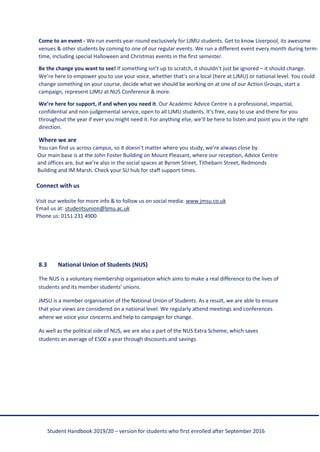 Student Handbook 2019/20 – version for students who first enrolled after September 2016
Come to an event - We run events year-round exclusively for LJMU students. Get to know Liverpool, its awesome
venues & other students by coming to one of our regular events. We run a different event every month during term-
time, including special Halloween and Christmas events in the first semester.
Be the change you want to see! If something isn’t up to scratch, it shouldn’t just be ignored – it should change.
We’re here to empower you to use your voice, whether that’s on a local (here at LJMU) or national level. You could
change something on your course, decide what we should be working on at one of our Action Groups, start a
campaign, represent LJMU at NUS Conference & more.
We’re here for support, if and when you need it. Our Academic Advice Centre is a professional, impartial,
confidential and non-judgemental service, open to all LJMU students. It’s free, easy to use and there for you
throughout the year if ever you might need it. For anything else, we’ll be here to listen and point you in the right
direction.
Where we are
You can find us across campus, so it doesn’t matter where you study, we’re always close by.
Our main base is at the John Foster Building on Mount Pleasant, where our reception, Advice Centre
and offices are, but we’re also in the social spaces at Byrom Street, Tithebarn Street, Redmonds
Building and IM Marsh. Check your SU hub for staff support times.
Connect with us
Visit our website for more info & to follow us on social media: www.jmsu.co.uk
Email us at: studentsunion@ljmu.ac.uk
Phone us: 0151 231 4900
8.3 National Union of Students (NUS)
The NUS is a voluntary membership organisation which aims to make a real difference to the lives of
students and its member students' unions.
JMSU is a member organisation of the National Union of Students. As a result, we are able to ensure
that your views are considered on a national level. We regularly attend meetings and conferences
where we voice your concerns and help to campaign for change.
As well as the political side of NUS, we are also a part of the NUS Extra Scheme, which saves
students an average of £500 a year through discounts and savings.
 