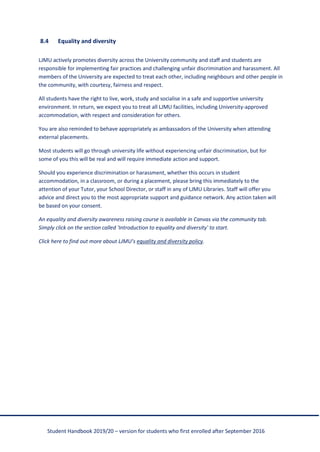 Student Handbook 2019/20 – version for students who first enrolled after September 2016
8.4 Equality and diversity
LJMU actively promotes diversity across the University community and staff and students are
responsible for implementing fair practices and challenging unfair discrimination and harassment. All
members of the University are expected to treat each other, including neighbours and other people in
the community, with courtesy, fairness and respect.
All students have the right to live, work, study and socialise in a safe and supportive university
environment. In return, we expect you to treat all LJMU facilities, including University-approved
accommodation, with respect and consideration for others.
You are also reminded to behave appropriately as ambassadors of the University when attending
external placements.
Most students will go through university life without experiencing unfair discrimination, but for
some of you this will be real and will require immediate action and support.
Should you experience discrimination or harassment, whether this occurs in student
accommodation, in a classroom, or during a placement, please bring this immediately to the
attention of your Tutor, your School Director, or staff in any of LJMU Libraries. Staff will offer you
advice and direct you to the most appropriate support and guidance network. Any action taken will
be based on your consent.
An equality and diversity awareness raising course is available in Canvas via the community tab.
Simply click on the section called 'Introduction to equality and diversity' to start.
Click here to find out more about LJMU’s equality and diversity policy.
 