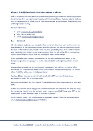 Student Handbook 2019/20 – version for students who first enrolled after September 2016
Chapter 9: Additional advice for international students
LJMU's International Student Advisers are dedicated to helping you settle into life at Liverpool and
the University. They are experienced in dealing with the kinds of issues that international students
may face when moving to a new country, such as visa renewal, accommodation, financial concerns
and living in a new country.
For more information,
• go to: www.ljmu.ac.uk/international
• tel: 0151 231 3673 / 3162
• email: internationaladvice@ljmu.ac.uk
9.1 Enrolment
All international students must complete their formal enrolment as soon as they arrive in
Liverpool either at the International Student Welcome Centre if you are starting a programme at
the start of the academic year, or at the time and place specified by LJMU. If you fail to complete
your registration with 10 days of your programme start date, you will not be able to continue your
studies at the University and UK Visas and Immigration (UKVI) will be notified.
If you applied for Entry Clearance outside of the UK, you will have been issued with a 30 day
temporary vignette in your passport as well as a Decision Letter outlining the conditions of your
leave.
Once you have arrived in the UK, you must take your passport and the letter to the Post Office
branch that you have been allocated to collect your Biometric Residence Permit (BRP). The address
of the Post Office will be given in the Decision Letter.
You have 10 days after your arrival in the UK to collect the BRP, however, all students are
encouraged to collect this as soon as possible.
Please try to collect your BRP from the Post Office before you enrol on the programme of study with
LJMU.
If there is a particular reason why you are unable to collect the BRP first, LJMU will enrol you using
the temporary vignette and the decision letter, however you MUST bring your BRP to the
International Student Welcome Centre as soon as it is collected.
You are advised to check that all information on your BRP is correct. If there are any errors, please
email internationaladvice@ljmu.ac.uk immediately.
 