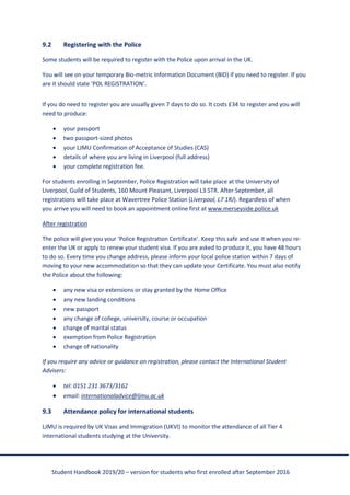 Student Handbook 2019/20 – version for students who first enrolled after September 2016
9.2 Registering with the Police
Some students will be required to register with the Police upon arrival in the UK.
You will see on your temporary Bio-metric Information Document (BID) if you need to register. If you
are it should state ‘POL REGISTRATION’.
If you do need to register you are usually given 7 days to do so. It costs £34 to register and you will
need to produce:
• your passport
• two passport-sized photos
• your LJMU Confirmation of Acceptance of Studies (CAS)
• details of where you are living in Liverpool (full address)
• your complete registration fee.
For students enrolling in September, Police Registration will take place at the University of
Liverpool, Guild of Students, 160 Mount Pleasant, Liverpool L3 5TR. After September, all
registrations will take place at Wavertree Police Station (Liverpool, L7 1RJ). Regardless of when
you arrive you will need to book an appointment online first at www.merseyside.police.uk
After registration
The police will give you your ‘Police Registration Certificate’. Keep this safe and use it when you re-
enter the UK or apply to renew your student visa. If you are asked to produce it, you have 48 hours
to do so. Every time you change address, please inform your local police station within 7 days of
moving to your new accommodation so that they can update your Certificate. You must also notify
the Police about the following:
• any new visa or extensions or stay granted by the Home Office
• any new landing conditions
• new passport
• any change of college, university, course or occupation
• change of marital status
• exemption from Police Registration
• change of nationality
If you require any advice or guidance on registration, please contact the International Student
Advisers:
• tel: 0151 231 3673/3162
• email: internationaladvice@ljmu.ac.uk
9.3 Attendance policy for international students
LJMU is required by UK Visas and Immigration (UKVI) to monitor the attendance of all Tier 4
international students studying at the University.
 