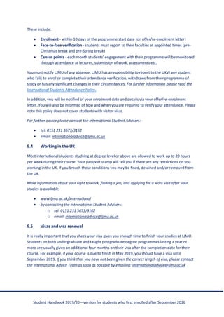 Student Handbook 2019/20 – version for students who first enrolled after September 2016
These include:
• Enrolment - within 10 days of the programme start date (on offer/re-enrolment letter)
• Face-to-face verification - students must report to their faculties at appointed times (pre-
Christmas break and pre-Spring break)
• Census points - each month students’ engagement with their programme will be monitored
through attendance at lectures, submission of work, assessments etc.
You must notify LJMU of any absence. LJMU has a responsibility to report to the UKVI any student
who fails to enrol or complete their attendance verification, withdraws from their programme of
study or has any significant changes in their circumstances. For further information please read the
International Students Attendance Policy.
In addition, you will be notified of your enrolment date and details via your offer/re-enrolment
letter. You will also be informed of how and when you are required to verify your attendance. Please
note this policy does not cover students with visitor visas.
For further advice please contact the International Student Advisers:
• tel: 0151 231 3673/3162
• email: internationaladvice@ljmu.ac.uk
9.4 Working in the UK
Most international students studying at degree level or above are allowed to work up to 20 hours
per week during their course. Your passport stamp will tell you if there are any restrictions on you
working in the UK. If you breach these conditions you may be fined, detained and/or removed from
the UK.
More information about your right to work, finding a job, and applying for a work visa after your
studies is available:
• www.ljmu.ac.uk/international
• by contacting the International Student Advisers:
o tel: 0151 231 3673/3162
o email: internationaladvice@ljmu.ac.uk
9.5 Visas and visa renewal
It is really important that you check your visa gives you enough time to finish your studies at LJMU.
Students on both undergraduate and taught postgraduate degree programmes lasting a year or
more are usually given an additional four months on their visa after the completion date for their
course. For example, if your course is due to finish in May 2019, you should have a visa until
September 2019. If you think that you have not been given the correct length of visa, please contact
the International Advice Team as soon as possible by emailing: internationaladvice@ljmu.ac.uk
 