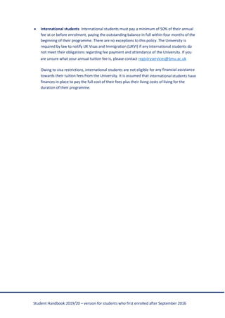 Student Handbook 2019/20 – version for students who first enrolled after September 2016
• International students: International students must pay a minimum of 50% of their annual
fee at or before enrolment, paying the outstanding balance in full within four months of the
beginning of their programme. There are no exceptions to this policy. The University is
required by law to notify UK Visas and Immigration (UKVI) if any international students do
not meet their obligations regarding fee payment and attendance of the University. If you
are unsure what your annual tuition fee is, please contact registryservices@ljmu.ac.uk
Owing to visa restrictions, international students are not eligible for any financial assistance
towards their tuition fees from the University. It is assumed that international students have
finances in place to pay the full cost of their fees plus their living costs of living for the
duration of their programme.
 