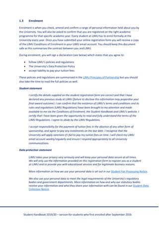 Student Handbook 2019/20 – version for students who first enrolled after September 2016
1.3 Enrolment
Enrolment is when you check, amend and confirm a range of personal information held about you by
the University. You will also be asked to confirm that you are registered on the right academic
programme for that specific academic year. Every student at LJMU has to enrol formally at the
University every year. Once you have submitted your online registration form you will receive a copy
of the LJMU Conditions of Enrolment in your LJMU email account. You should keep this document
safe as this summarises the contract between you and LJMU.
During enrolment, you will sign a declaration (see below) which states that you agree to:
• follow LJMU’s policies and regulations
• The University’s Data Protection Policy
• accept liability to pay your tuition fees
These policies and regulations are summarised in the LJMU Principles of Partnership but you should
also take the time to read the full policies as well.
Student statement
I certify the details supplied on the student registration form are correct and that I have
declared any previous study at LJMU (failure to disclose this information may jeopardise your
final award outcome). I can confirm that the existence of LJMU’s terms and conditions and its
rules and regulations (LJMU Regulations) have been brought to my attention and made
available to me via the Conditions of Enrolment, the Student Handbook and LJMU’s website. I
certify that I have been given the opportunity to read and fully understand the terms of the
LJMU Regulations. I agree to abide by the LJMU Regulations.
I accept responsibility for the payment of tuition fees in the absence of any other form of
sponsorship, and agree to pay any instalments on the due date. I recognise that the
University will apply sanctions if I fail to pay my tuition fees on time. I will check my LJMU
email account weekly/regularly and ensure I respond appropriately to all University
communications.
Data protection statement
LJMU takes your privacy very seriously and will keep your personal data secure at all times.
We will only use the information provided on this registration form to register you as a student
at LJMU and to provide you with educational services and for legitimate business reasons.
More information on how we use your personal data is set out in our Student Fair Processing Notice.
We also use your personal data to meet the legal requirements of the University’s regulatory
bodies and government departments. More information on how and why our statutory bodies
receive your information and who they share your information with can be found in our Student Data
Collection Notice.
 