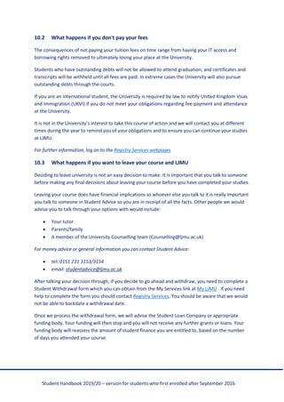 Student Handbook 2019/20 – version for students who first enrolled after September 2016
10.2 What happens if you don't pay your fees
The consequences of not paying your tuition fees on time range from having your IT access and
borrowing rights removed to ultimately losing your place at the University.
Students who have outstanding debts will not be allowed to attend graduation, and certificates and
transcripts will be withheld until all fees are paid. In extreme cases the University will also pursue
outstanding debts through the courts.
If you are an international student, the University is required by law to notify United Kingdom Visas
and Immigration (UKVI) if you do not meet your obligations regarding fee payment and attendance
at the University.
It is not in the University’s interest to take this course of action and we will contact you at different
times during the year to remind you of your obligations and to ensure you can continue your studies
at LJMU.
For further information, log on to the Registry Services webpages
10.3 What happens if you want to leave your course and LJMU
Deciding to leave university is not an easy decision to make. It is important that you talk to someone
before making any final decisions about leaving your course before you have completed your studies.
Leaving your course does have financial implications so whoever else you talk to it is really important
you talk to someone in Student Advice so you are in receipt of all the facts. Other people we would
advise you to talk through your options with would include:
• Your tutor
• Parents/family
• A member of the University Counselling team (Counselling@ljmu.ac.uk)
For money advice or general information you can contact Student Advice:
• tel: 0151 231 3153/3154
• email: studentadvice@ljmu.ac.uk
After talking your decision through, if you decide to go ahead and withdraw, you need to complete a
Student Withdrawal form which you can obtain from the My Services link at My LJMU . If you need
help to complete the form you should contact Registry Services. You should be aware that we would
not be able to backdate a withdrawal date.
Once we process the withdrawal form, we will advise the Student Loan Company or appropriate
funding body. Your funding will then stop and you will not receive any further grants or loans. Your
funding body will reassess the amount of student finance you are entitled to, based on the number
of days you attended your course.
 
