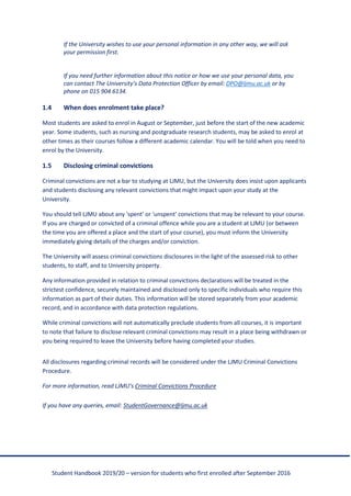 Student Handbook 2019/20 – version for students who first enrolled after September 2016
If the University wishes to use your personal information in any other way, we will ask
your permission first.
If you need further information about this notice or how we use your personal data, you
can contact The University’s Data Protection Officer by email: DPO@ljmu.ac.uk or by
phone on 015 904 6134.
1.4 When does enrolment take place?
Most students are asked to enrol in August or September, just before the start of the new academic
year. Some students, such as nursing and postgraduate research students, may be asked to enrol at
other times as their courses follow a different academic calendar. You will be told when you need to
enrol by the University.
1.5 Disclosing criminal convictions
Criminal convictions are not a bar to studying at LJMU, but the University does insist upon applicants
and students disclosing any relevant convictions that might impact upon your study at the
University.
You should tell LJMU about any 'spent' or 'unspent' convictions that may be relevant to your course.
If you are charged or convicted of a criminal offence while you are a student at LJMU (or between
the time you are offered a place and the start of your course), you must inform the University
immediately giving details of the charges and/or conviction.
The University will assess criminal convictions disclosures in the light of the assessed risk to other
students, to staff, and to University property.
Any information provided in relation to criminal convictions declarations will be treated in the
strictest confidence, securely maintained and disclosed only to specific individuals who require this
information as part of their duties. This information will be stored separately from your academic
record, and in accordance with data protection regulations.
While criminal convictions will not automatically preclude students from all courses, it is important
to note that failure to disclose relevant criminal convictions may result in a place being withdrawn or
you being required to leave the University before having completed your studies.
All disclosures regarding criminal records will be considered under the LJMU Criminal Convictions
Procedure.
For more information, read LJMU’s Criminal Convictions Procedure
If you have any queries, email: StudentGovernance@ljmu.ac.uk
 