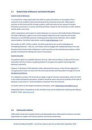 Student Handbook 2019/20 – version for students who first enrolled after September 2016
1.7 Student Code of Behaviour and Student Discipline
Student Code of Behaviour
It is essential for a large organisation like LJMU to create and maintain an atmosphere that is
conducive to the academic and social well-being of the University community. LJMU expects
everyone at the University (this includes students, staff and visitors to the campus) to conduct
themselves at all times in a manner which demonstrates respect for the University, its staff, students
and the wider community.
LJMU’s expectations with respect to student behaviour are set out in the Student Code of Behaviour.
The Code of Behaviour applies to all current students registered at the University and includes
behaviour on and off LJMU premises, including practice placements, field trips, and in student
accommodation. For further information, read the Code of Behaviour in full.
No member of staff, or fellow student, should be expected to put up with challenging and
intimidating behaviour – they can, and should, refuse to engage with anybody behaving in this way.
Breaches of the Student Code of Behaviour could mean that you face disciplinary procedures, which
provide a framework for dealing with issues of misconduct.
Student discipline
If complaints about unacceptable behaviour do arise, LJMU will normally try to deal with the issues
informally in the first instance, by getting students to recognise the problem and change their
behaviour voluntarily.
However, if the breach of the behaviour code is deemed to be serious, or the informal approach is
not appropriate or does not work, then the University will deal with the problem through the formal
disciplinary procedures.
If an allegation is proven, the University can apply a range of sanctions and penalties, which are listed
in the Student Disciplinary procedures. Students should be aware that serious breaches of the code of
behaviour could result in a recommendation of expulsion from the University.
For further advice on the Student Disciplinary Procedures, email: StudentGovernance@ljmu.ac.uk
Independent advice and guidance on this and other issues can be obtained by contacting John Moores
Students’ Union: www.jmsu.co.uk
1.8 Community relations
LJMU works closely with Liverpool City Council, Merseyside Police, Merseyside Fire Service and other
organisations to support and maintain positive community relationships.
 