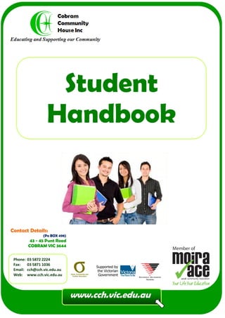 Student
                    Handbook



Contact Details:
                  (Po BOX 498)
           43 - 45 Punt Road
          COBRAM VIC 3644

 Phone:   03 5872 2224
 Fax:     03 5871 1036
 Email:   cch@cch.vic.edu.au
 Web:     www.cch.vic.edu.au




                                 www.cch.vic.edu.au
 