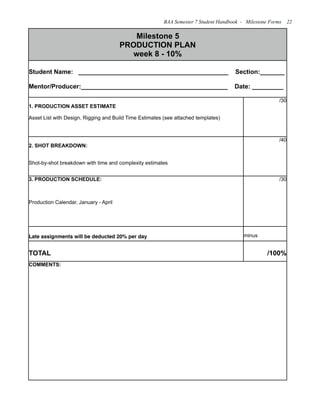 Milestone 5
PRODUCTION PLAN
week 8 - 10%
Milestone 5
PRODUCTION PLAN
week 8 - 10%
Student Name: ___________________________________________ Section:_______
Mentor/Producer:__________________________________________ Date: _________
Student Name: ___________________________________________ Section:_______
Mentor/Producer:__________________________________________ Date: _________
1. PRODUCTION ASSET ESTIMATE
Asset List with Design, Rigging and Build Time Estimates (see attached templates)
/30
2. SHOT BREAKDOWN:
Shot-by-shot breakdown with time and complexity estimates
/40
3. PRODUCTION SCHEDULE:
Production Calendar, January - April
/30
Late assignments will be deducted 20% per day minus
TOTAL /100%
COMMENTS:COMMENTS:
BAA Semester 7 Student Handbook - Milestone Forms 22
 