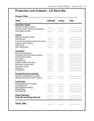 Production Asset Estimate - 2-D Short ﬁlm
Project Title: __________________________________________
TASK ! ! ! ! ! Estimate ! Actual! Date
Character design
Research character, costume: !! ! ______!! ______!! ______________
Character rotation, poses and expressions: ! ______!! ______!! ______________
Color palette and style: ! ! ! ______!! ______!! ______________
Layout
Research settings and style: ! ! ! ______!! ______!! ______________
Rough layouts: ! ! ! ! ______!! ______!! ______________
Final blue pencil layouts with camera moves: ! ______!! ______!! ______________
Props and other elements: ! ! ! ______!! ______!! ______________
Paint layouts:! ! ! ! ! ______!! ______!! ______________
Scan backgrounds:! ! ! ! ______!! ______!! ______________
Animation
Rough thumbnail poses: ! ! ! ______!! ______!! ______________
Timing with sound and exposure sheets: ! ______!! ______!! ______________
Sound and lip syncing:!! ! ! ______!! ______!! ______________
Key frames: ! ! ! ! ! ______!! ______!! ______________
In-betweening:! ! ! ! ______!! ______!! ______________
Rough ﬁrst pass of animation:!! ! ______!! ______!! ______________
Secondary animation pass:! ! ! ______!! ______!! ______________
Final clean up pass:! ! ! ! ______!! ______!! ______________
Inking pass:! ! ! ! ! ______!! ______!! ______________
Painting pass:!! ! ! ! ______!! ______!! ______________
Compositing and coloring
Combine colored BG and animation:! ! ______!! ______!! ______________
Adding to story reel as scenes develop:! ______!! ______!! ______________
Audio Post
Sound Effects Select. & Editing:! ! ______!! ______!! ______________
Foley Recording:! ! ! ! ______!! ______!! ______________
Music Selection & Editing:! ! ! ______!! ______!! ______________
Dialog Editing:!! ! ! ! ______!! ______!! ______________
Final Audio Mix:! ! ! ! ______!! ______!! ______________
Project Backup: ! ! ! ! ______!! ______!! ______________
Final HD rendering w/sound: ! ! ______!! ______!! ______________
TOTAL TIME! ! ! ! ______!! ______!! ______________
BAA Semester 7 Student Handbook - Milestone Forms 24
 