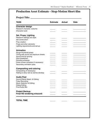 Production Asset Estimate - Stop-Motion Short ﬁlm
Project Title: __________________________________________
TASK ! ! ! ! ! Estimate ! Actual! Date
Character design
Research character, costume: !! ! ______!! ______!! ______________
Character build: ! ! ! ! ______!! ______!! ______________
Set, Props, Lighting
Research settings and style: ! ! ! ______!! ______!! ______________
Set construction: ! ! ! ! ______!! ______!! ______________
Prop creation:!! ! ! ! ______!! ______!! ______________
Props and other elements: ! ! ! ______!! ______!! ______________
Lighting requirements and set-up:! ! ______!! ______!! ______________
Animation
Rough thumbnail poses: ! ! ! ______!! ______!! ______________
Timing with sound and exposure sheets: ! ______!! ______!! ______________
Sound and lip syncing:!! ! ! ______!! ______!! ______________
Shot breakdown:! ! ! ! ______!! ______!! ______________
Shooting schedule:! ! ! ! ______!! ______!! ______________
Green screen schedule (if necessary):!! ______!! ______!! ______________
Secondary animation pass:! ! ! ______!! ______!! ______________
Compositing and coloring
Compositing (if necessary):! ! ! ______!! ______!! ______________
Adding to story reel as scenes develop:! ______!! ______!! ______________
Audio Post
Sound Effects Select. & Editing:! ! ______!! ______!! ______________
Foley Recording:! ! ! ! ______!! ______!! ______________
Music Selection & Editing:! ! ! ______!! ______!! ______________
Dialog Editing:!! ! ! ! ______!! ______!! ______________
Final Audio Mix:! ! ! ! ______!! ______!! ______________
Project Backup: ! ! ! ! ______!! ______!! ______________
Final HD rendering w/sound: ! ! ______!! ______!! ______________
TOTAL TIME! ! ! ! ______!! ______!! ______________
BAA Semester 7 Student Handbook - Milestone Forms 25
 