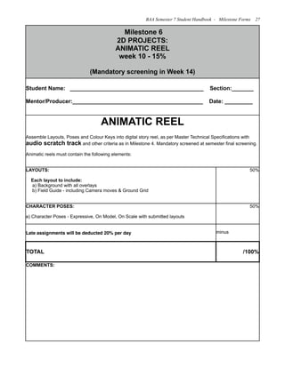 Milestone 6
2D PROJECTS:
ANIMATIC REEL
week 10 - 15%
(Mandatory screening in Week 14)
Milestone 6
2D PROJECTS:
ANIMATIC REEL
week 10 - 15%
(Mandatory screening in Week 14)
Student Name: ___________________________________________ Section:_______
Mentor/Producer:__________________________________________ Date: _________
Student Name: ___________________________________________ Section:_______
Mentor/Producer:__________________________________________ Date: _________
ANIMATIC REEL
Assemble Layouts, Poses and Colour Keys into digital story reel, as per Master Technical Specifications with
audio scratch track and other criteria as in Milestone 4. Mandatory screened at semester final screening.
Animatic reels must contain the following elements:
ANIMATIC REEL
Assemble Layouts, Poses and Colour Keys into digital story reel, as per Master Technical Specifications with
audio scratch track and other criteria as in Milestone 4. Mandatory screened at semester final screening.
Animatic reels must contain the following elements:
LAYOUTS:
Each layout to include:
a) Background with all overlays
b) Field Guide - including Camera moves & Ground Grid
50%
CHARACTER POSES:
a) Character Poses - Expressive, On Model, On Scale with submitted layouts
50%
Late assignments will be deducted 20% per day minus
TOTAL /100%
COMMENTS:COMMENTS:
BAA Semester 7 Student Handbook - Milestone Forms 27
 