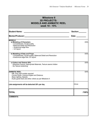 Milestone 6
3D PROJECTS:
MODELS AND ANIMATIC REEL
week 10 - 15%
Milestone 6
3D PROJECTS:
MODELS AND ANIMATIC REEL
week 10 - 15%
Student Name: ___________________________________________ Section:_______
Mentor/Producer:__________________________________________ Date: _________
Student Name: ___________________________________________ Section:_______
Mentor/Producer:__________________________________________ Date: _________
MODELS
a) Modeling of Characters
- Completeness, Sculpt quality
- Balanced Detail and Resolution
- Anatomical edge flow
- UV layout
/30%
b) Modeling of Sets and Props
- Completeness, Sculpt quality, Balanced Detail and Resolution
- Anatomical edge flow, UV layout
/30%
c) Colour and Texture 20%
- Attractive Colours, Appropriate Materials, Texture seams hidden
- No Texture stretching
/20%
ANIMATIC REEL
- NB: Only rigid models required
- Correct Sizes, Camera Angles and Distance
- Basic lighting, Speeds
- Audio guide track and other criteria as per Milestone 4
/20%
Late assignments will be deducted 20% per day minus
TOTAL /100%
COMMENTS:COMMENTS:
BAA Semester 7 Student Handbook - Milestone Forms 28
 