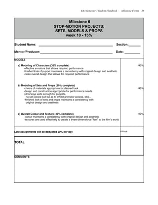 Milestone 6
STOP-MOTION PROJECTS:
SETS, MODELS & PROPS
week 10 - 15%
Milestone 6
STOP-MOTION PROJECTS:
SETS, MODELS & PROPS
week 10 - 15%
Student Name: ___________________________________________ Section:_______
Mentor/Producer:__________________________________________ Date: _________
Student Name: ___________________________________________ Section:_______
Mentor/Producer:__________________________________________ Date: _________
MODELS
a) Modeling of Characters (30% complete)
-effective armature that allows required performance
-finished look of puppet maintains a consistency with original design and aesthetic
-clean overall design that allows for required performance
b) Modeling of Sets and Props (30% complete)
-choice of materials appropriate for desired look
-design and construction appropriate for performance needs
(doorways wide enough for puppets,
no set pieces built so as to inhibit animator access, etc)...
-finished look of sets and props maintains a consistency with
original design and aesthetic
c) Overall Colour and Texture (30% complete)
-colour maintains a consistency with original design and aesthetic
-textures are used effectively to create a three-dimensional "feel" to the film's world
/40%
/40%
/20%
Late assignments will be deducted 20% per day minus
TOTAL
COMMENTS:COMMENTS:
BAA Semester 7 Student Handbook - Milestone Forms 29
 