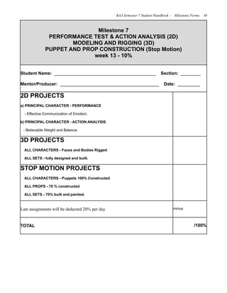 Milestone 7
PERFORMANCE TEST & ACTION ANALYSIS (2D)
MODELING AND RIGGING (3D)
PUPPET AND PROP CONSTRUCTION (Stop Motion)
week 13 - 10%
Milestone 7
PERFORMANCE TEST & ACTION ANALYSIS (2D)
MODELING AND RIGGING (3D)
PUPPET AND PROP CONSTRUCTION (Stop Motion)
week 13 - 10%
Student Name: _________________________________________ Section: ________
Mentor/Producer: ________________________________________ Date: _________
Student Name: _________________________________________ Section: ________
Mentor/Producer: ________________________________________ Date: _________
2D PROJECTS
a) PRINCIPAL CHARACTER - PERFORMANCE
- Effective Communication of Emotion.
b) PRINCIPAL CHARACTER - ACTION ANALYSIS
- Believable Weight and Balance
3D PROJECTS
ALL CHARACTERS - Faces and Bodies Rigged
ALL SETS - fully designed and built.
STOP MOTION PROJECTS
ALL CHARACTERS - Puppets 100% Constructed
ALL PROPS - 70 % constructed
ALL SETS - 70% built and painted.
Late assignments will be deducted 20% per day minus
TOTAL /100%
BAA Semester 7 Student Handbook - Milestone Forms 30
 