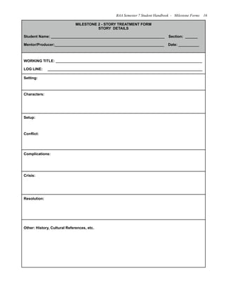 MILESTONE 2 - STORY TREATMENT FORM
STORY DETAILS
Student Name: _______________________________________________________ Section: ______
Mentor/Producer:_____________________________________________________ Date: __________
WORKING TITLE: _______________________________________________________________________
LOG LINE: ___________________________________________________________________________
Setting:
Characters:
Setup:
Conflict:
Complications:
Crisis:
Resolution:
Other: History, Cultural References, etc.
BAA Semester 7 Student Handbook - Milestone Forms 16
 