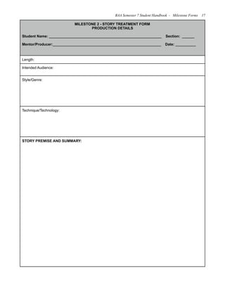 MILESTONE 2 - STORY TREATMENT FORM
PRODUCTION DETAILS
Student Name: _______________________________________________________ Section: ______
Mentor/Producer:_____________________________________________________ Date: __________
Length:
Intended Audience:
Style/Genre:
Technique/Technology:
STORY PREMISE AND SUMMARY:
BAA Semester 7 Student Handbook - Milestone Forms 17
 