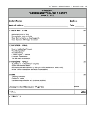 Milestone 3
FINISHED STORYBOARDS & SCRIPT
week 5 - 10%
Milestone 3
FINISHED STORYBOARDS & SCRIPT
week 5 - 10%
Student Name: ___________________________________________ Section:_______
Mentor/Producer:__________________________________________ Date: _________
Student Name: ___________________________________________ Section:_______
Mentor/Producer:__________________________________________ Date: _________
STORYBOARD - STORY
Addressed scope of story
Demonstrated story continuity
Clear Communication of story key points
Clear Depiction of Principal Characters
/30
STORYBOARD - VISUAL
Ensured readability of images
Visual Composition
Visual Continuity
Camera Angles & Distance
Cinematic presentation
Title and end-credit design
/30
STORYBOARD - FORMAT
-Submitted on 16:9 storyboard template
-Scene and Panel numbers
-text description with panels (e.g. dialogue, action explanation, audio cues)
-scene transitions indicated with appropriate labeling
/20
SCRIPT
- properly formatted
- length 2-4 pages
- professionally presented (e.g. grammar, spelling)
/20
Late assignments will be deducted 20% per day minus
TOTAL /100
COMMENTS:COMMENTS:
BAA Semester 7 Student Handbook - Milestone Forms 19
 
