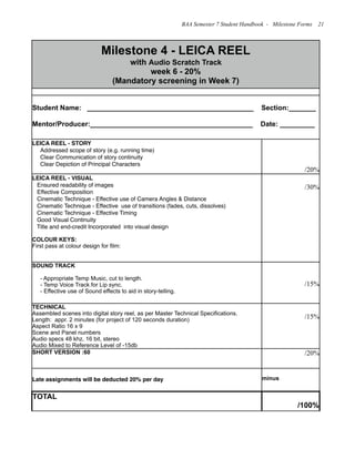 Milestone 4 - LEICA REEL
with Audio Scratch Track
week 6 - 20%
(Mandatory screening in Week 7)
Milestone 4 - LEICA REEL
with Audio Scratch Track
week 6 - 20%
(Mandatory screening in Week 7)
Student Name: ___________________________________________ Section:_______
Mentor/Producer:__________________________________________ Date: _________
Student Name: ___________________________________________ Section:_______
Mentor/Producer:__________________________________________ Date: _________
LEICA REEL - STORY
Addressed scope of story (e.g. running time)
Clear Communication of story continuity
Clear Depiction of Principal Characters
/20%
LEICA REEL - VISUAL
Ensured readability of images
Effective Composition
Cinematic Technique - Effective use of Camera Angles & Distance
Cinematic Technique - Effective use of transitions (fades, cuts, dissolves)
Cinematic Technique - Effective Timing
Good Visual Continuity
Title and end-credit Incorporated into visual design
COLOUR KEYS:
First pass at colour design for film:
/30%
SOUND TRACK
- Appropriate Temp Music, cut to length.
- Temp Voice Track for Lip sync.
- Effective use of Sound effects to aid in story-telling.
/15%
TECHNICAL
Assembled scenes into digital story reel, as per Master Technical Specifications.
Length: appr. 2 minutes (for project of 120 seconds duration)
Aspect Ratio 16 x 9
Scene and Panel numbers
Audio specs 48 khz, 16 bit, stereo
Audio Mixed to Reference Level of -15db
/15%
SHORT VERSION :60 /20%
Late assignments will be deducted 20% per day minus
TOTAL
/100%
BAA Semester 7 Student Handbook - Milestone Forms 21
 