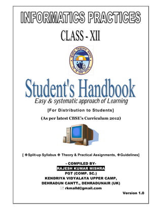 Easy & systematic approach of Learning
[For Distribution to Students]
(As per latest CBSE’s Curriculum 2012)
[ Split-up Syllabus  Theory & Practical Assignments, Guidelines]
- COMPILED BY-
RAJESH KUMAR MISHRA
PGT (COMP. SC.)
KENDRIYA VIDYALAYA UPPER CAMP,
DEHRADUN CANTT., DEHRADUNAIR (UK)
 rkmalld@gmail.com
Version 1.0
 