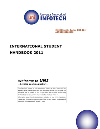 CRICOS Provider Code: 03042K
                                                                 ABN68126522870




INTERNATIONAL STUDENT
HANDBOOK 2011




   Welcome to                          UNI
   --Develop You Imagination--

   This handbook should be your guide as a student at UNI. You should be
   aware of what is expected of you and what your options are. We hope the
   handbook will be useful to you. If you have any queries please don’t
   hesitate to check our policies on our website, email us, or call us.
   Information about how to contact us is provided to you in the handbook.
   Please take the time to read this copy of our current student handbook and
   familiarise yourself with the student’s rules.
 