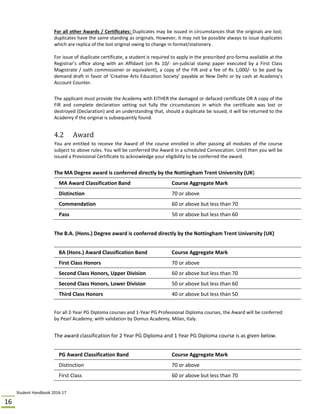 Student Handbook 2016‐17 
16 
For all other Awards / Certificates: Duplicates may be issued in circumstances that the originals are lost; 
duplicates have the same standing as originals. However, it may not be possible always to issue duplicates 
which are replica of the lost original owing to change in format/stationery.  
 
For issue of duplicate certificate, a student is required to apply in the prescribed pro‐forma available at the 
Registrar’s  office  along  with  an  Affidavit  (on  Rs  10/‐  on‐judicial  stamp  paper  executed  by  a  First  Class 
Magistrate / oath commissioner or equivalent), a copy of the FIR and a fee of Rs 1,000/‐ to be paid by 
demand draft in favor of ‘Creative Arts Education Society’ payable at New Delhi or by cash at Academy’s 
Account Counter. 
 
The applicant must provide the Academy with EITHER the damaged or defaced certificate OR A copy of the 
FIR  and  complete  declaration  setting  out  fully  the  circumstances  in  which  the  certificate  was  lost  or 
destroyed (Declaration) and an understanding that, should a duplicate be issued, it will be returned to the 
Academy if the original is subsequently found. 
 
4.2	 Award
You are entitled to receive the Award of the course enrolled in after passing all modules of the course 
subject to above rules. You will be conferred the Award in a scheduled Convocation. Until then you will be 
issued a Provisional Certificate to acknowledge your eligibility to be conferred the award. 
 
The MA Degree award is conferred directly by the Nottingham Trent University (UK)  
MA Award Classification Band  Course Aggregate Mark 
Distinction   70 or above 
Commendation   60 or above but less than 70 
Pass   50 or above but less than 60 
 
The B.A. (Hons.) Degree award is conferred directly by the Nottingham Trent University (UK)  
   
BA (Hons.) Award Classification Band                 Course Aggregate Mark 
First Class Honors                                                    70 or above 
Second Class Honors, Upper Division                  60 or above but less than 70 
Second Class Honors, Lower Division                  50 or above but less than 60 
Third Class Honors                                                   40 or above but less than 50 
For all 2‐Year PG Diploma courses and 1‐Year PG Professional Diploma courses, the Award will be conferred 
by Pearl Academy, with validation by Domus Academy, Milan, Italy.
 
The award classification for 2 Year PG Diploma and 1 Year PG Diploma course is as given below. 
 
PG Award Classification Band  Course Aggregate Mark 
Distinction  70 or above 
First Class  60 or above but less than 70 
 