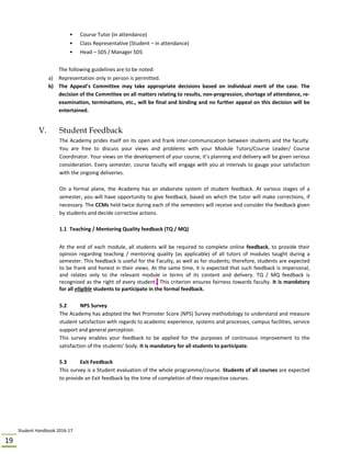 Student Handbook 2016‐17 
19 
•  Course Tutor (in attendance) 
•  Class Representative (Student – in attendance) 
•  Head – SDS / Manager SDS 
 
The following guidelines are to be noted: 
a) Representation only in person is permitted. 
b) The  Appeal’s  Committee  may  take  appropriate  decisions  based  on  individual  merit  of  the  case.  The 
decision of the Committee on all matters relating to results, non‐progression, shortage of attendance, re‐
examination, terminations, etc., will be final and binding and no further appeal on this decision will be 
entertained.  
 
V. Student Feedback
The Academy prides itself on its open and frank inter‐communication between students and the faculty. 
You  are  free  to  discuss  your  views  and  problems  with  your  Module  Tutors/Course  Leader/  Course 
Coordinator. Your views on the development of your course, it’s planning and delivery will be given serious 
consideration. Every semester, course faculty will engage with you at intervals to gauge your satisfaction 
with the ongoing deliveries. 
 
On  a  formal  plane,  the  Academy  has  an  elaborate  system  of  student  feedback.  At  various  stages  of  a 
semester, you will have opportunity to give feedback, based on which the tutor will make corrections, if 
necessary. The CCMs held twice during each of the semesters will receive and consider the feedback given 
by students and decide corrective actions.  
 
1.1 Teaching / Mentoring Quality feedback (TQ / MQ) 
 
At the end of each module, all students will be required to complete online feedback, to provide their 
opinion  regarding  teaching  /  mentoring  quality  (as  applicable)  of  all  tutors  of  modules  taught  during  a 
semester. This feedback is useful for the Faculty, as well as for students; therefore, students are expected 
to be frank and honest in their views. At the same time, it is expected that such feedback is impersonal, 
and  relates  only  to  the  relevant  module  in  terms  of  its  content  and  delivery.  TQ  /  MQ  feedback  is 
recognized as the right of every student.. This criterion ensures fairness towards faculty. It is mandatory 
for all eligible students to participate in the formal feedback. 
 
5.2   NPS Survey 
The Academy has adopted the Net Promoter Score (NPS) Survey methodology to understand and measure 
student satisfaction with regards to academic experience, systems and processes, campus facilities, service 
support and general perception. 
This  survey  enables  your  feedback  to  be  applied  for  the  purposes  of  continuous  improvement  to  the 
satisfaction of the students’ body. It is mandatory for all students to participate.   
 
5.3  Exit Feedback 
This survey is a Student evaluation of the whole programme/course. Students of all courses are expected 
to provide an Exit feedback by the time of completion of their respective courses. 
 
 
 
 
 