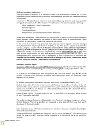 Student Handbook 2016‐17 
23 
 
Minimum Attendance Requirement 
Although students are expected to be present in 100 per cent of the sessions, however due to certain 
unavoidable reasons / extra‐ordinary circumstances mentioned below, a student may not be able to attend 
all the sessions. 
A minimum of 70% attendance is required to be maintained by every student in each & every module 
during each semester/level. The 30% relaxation in the attendance policy accommodates the following:‐ 
‐  Minor impediments / illness / indisposition 
‐  Personal exigencies 
‐  Short hospitalization 
‐  Compassionate grounds (tragedy / accident in the family) 
 
In case of the above illness / medical reasons, the original copies of the Doctor’s prescription and Medical 
Fitness certificate clearly mentioning the duration of the treatment should be submitted to the Course 
Coordinator on the first day of joining the Academy after the absence. 
In  the  event  of  a  student  being  prevented  from  attending  classes  regularly  owing  to  prolonged 
illness/hospitalization,  temporary  but  serious  disability,  or  any  other  genuine  exigency  of  a  protracted 
nature e.g. tragedy / accident in family, it should be communicated in writing with relevant proof to the 
Registrar  /  Student  Development  &  Services  [SDS]  as  soon  as  the  event/exigency  has  occurred.  The 
Academy will consider such circumstances sympathetically; however, no consideration will be given in the 
event  that  the  communication  has  been  made  by  the  student/parent/guardian  after  the  lapse  of  one 
working week / seven days since the onset of the exigency, or after issue of a notice of debarment. The 
Academy  will  not  condone  attendance  defaults  due  to  marriage  in  the  family,  self‐marriage,  family 
function, family trips, US Green Card mandatory requirements etc. 
 
Attendance Recording System 
Attendance will be recorded in an Online ERP System in all campuses. Attendance will be recorded at the 
start of every session [contact teaching / lab sessions / mentoring] by the faculty as per the Time Table.  
 
All  students  are  required  to  swipe  their  RFID  cards  on  the  Swipe  card  machine  only  after  the  faculty 
member has swiped his/her RFID cards. Attendance will not be recorded in case any student has swiped 
before the faculty member 
 
All students are required to swipe within 10minutes of the faculty has swiped his/her RFID card. 
Students  joining  after  10  minutes  of  commencement  of  classes  may  be  allowed  to  attend  at  the  sole 
discretion of the faculty. However, such students will not have any entitlement to be marked as “Present” 
despite being permitted to join the class and will be considered absent by the ERP automatically. There is 
no provision for LATE attendance. 
In case of Swipe machine / RFID card not working and / or power failure, the attendance will be recorded 
via web / hardcopy (as applicable). 
 
The weekly attendance of students will be available in the Academy’s attendance management software 
(OnEdu).  Students  /  Parents  /  guardians  are  requested  to  keep  track  of  their  own/  their  ward’s 
attendance via the student portal. 
 
Every student can access information on one’s current attendance status on a daily basis by visiting the 
OnEdu software (web based) 
In case you feel that the attendance data is incorrect, you may contact the Registrar’s Office within the two 
weeks.  The  data  in  the  ERP,  otherwise,  will  be  considered  to  be  correct  and  final  at  the  end  of  the 
semester. 
 