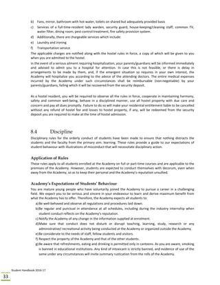 Student Handbook 2016‐17 
33 
b) Fans, mirror, bathroom with hot‐water, toilets on shared but adequately provided basis 
c) Services  of  a  full‐time‐resident  lady  warden,  security  guard,  house‐keeping/cleaning  staff;  common  TV, 
water filter, dining room; pest‐control treatment, fire safety provision system. 
d) Additionally, there are chargeable services which include: 
e) Laundry and ironing 
f) Transportation service 
The applicable charges are notified along with the hostel rules in force, a copy of which will be given to you 
when you are admitted to the hostel.  
In the event of a serious ailment requiring hospitalization, your parents/guardians will be informed immediately 
and  advised  to  admit  you  to  a  hospital  for  attention.  In  case  this  is  not  feasible,  or  there  is  delay  in 
arrangements  to  be  made  by  them,  and,  if  the  emergent  situation  so  requires  in  your  own  interest,  the 
Academy will hospitalize you according to the advice of the attending doctors. The entire medical expenses 
incurred  by  the  Academy  under  such  circumstances  shall  be  reimbursable  (non‐negotiable)  by  your 
parents/guardians, failing which it will be recovered from the security deposit. 
 
As a hostel resident, you will be required to observe all the rules in force, cooperate in maintaining harmony, 
safety  and  common  well‐being,  behave  in  a  disciplined  manner,  use  all  hostel  property  with  due  care  and 
concern and pay all dues promptly. Failure to do so will make your residential entitlement liable to be cancelled 
without  any  refund  of  hostel  fee  and  losses  to  hostel  property,  if  any,  will  be  redeemed  from  the  security 
deposit you are required to make at the time of hostel admission. 
 
 
8.4 Discipline
Disciplinary  rules  for  the  orderly  conduct  of  students  have  been  made  to  ensure  that  nothing  distracts  the 
students and the faculty from the primary aim: learning. These rules provide a guide to our expectations of 
student behaviour with illustrations of misconduct that will necessitate disciplinary action. 
 
Application of Rules
These rules apply to all students enrolled at the Academy on full or part‐time courses and are applicable to the 
premises of the Academy. However, students are expected to conduct themselves with decorum, even when 
away from the Academy, so as to keep their personal and the Academy’s reputation unsullied.  
 
Academy’s Expectations of Students’ Behaviour
You are mature young people who have voluntarily joined the Academy to pursue a career in a challenging 
field. We expect you to be serious and sincere in your endeavour to learn and derive maximum benefit from 
what the Academy has to offer. Therefore, the Academy expects all students to: 
a)Be well‐behaved and observe all regulations and procedures laid down. 
b)Be  regular  and  punctual  in  attendance  at  all  schedules,  including  during  the  industry  internship  when 
student conduct reflects on the Academy’s reputation. 
c) Notify the Academy of any change in the information supplied at enrolment. 
d)Make  sure  that  conduct  does  not  disturb  or  disrupt  teaching,  learning,  study,  research  or  any 
administrative/ recreational activity being conducted at the Academy or organized outside the Academy.  
e)Be considerate to the needs of staff, fellow students and visitors. 
f) Respect the property of the Academy and that of the other students.  
g)Be aware that refreshments, eating and drinking is permitted only in canteens. As you are aware, smoking 
is banned in educational institutions. Any kind of intoxicant is strictly banned, and evidence of use of the 
same under any circumstances will invite summary rustication from the rolls of the Academy.  
 