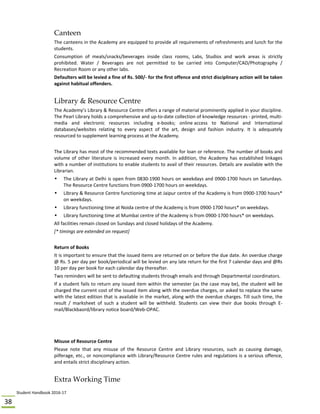 Student Handbook 2016‐17 
38 
Canteen
The canteens in the Academy are equipped to provide all requirements of refreshments and lunch for the 
students.  
Consumption  of  meals/snacks/beverages  inside  class  rooms,  Labs,  Studios  and  work  areas  is  strictly 
prohibited.  Water  /  Beverages  are  not  permitted  to  be  carried  into  Computer/CAD/Photography  / 
Recreation Room or any other labs.  
Defaulters will be levied a fine of Rs. 500/‐ for the first offence and strict disciplinary action will be taken 
against habitual offenders. 
 
Library & Resource Centre
The Academy’s Library & Resource Centre offers a range of material prominently applied in your discipline. 
The Pearl Library holds a comprehensive and up‐to‐date collection of knowledge resources ‐ printed, multi‐
media  and  electronic  resources  including  e‐books;  online access  to  National  and  International 
databases/websites  relating  to  every  aspect  of  the  art,  design  and  fashion  industry.  It  is  adequately 
resourced to supplement learning process at the Academy. 
 
The Library has most of the recommended texts available for loan or reference. The number of books and 
volume of other literature is increased every month. In addition, the Academy has established linkages 
with a number of institutions to enable students to avail of their resources. Details are available with the 
Librarian. 
• The Library at Delhi is open from 0830‐1900 hours on weekdays and 0900‐1700 hours on Saturdays. 
The Resource Centre functions from 0900‐1700 hours on weekdays. 
• Library & Resource Centre functioning time at Jaipur centre of the Academy is from 0900‐1700 hours* 
on weekdays. 
• Library functioning time at Noida centre of the Academy is from 0900‐1700 hours* on weekdays. 
• Library functioning time at Mumbai centre of the Academy is from 0900‐1700 hours* on weekdays. 
All facilities remain closed on Sundays and closed holidays of the Academy.  
[* timings are extended on request] 
 
Return of Books 
It is important to ensure that the issued items are returned on or before the due date. An overdue charge 
@ Rs. 5 per day per book/periodical will be levied on any late return for the first 7 calendar days and @Rs 
10 per day per book for each calendar day thereafter. 
Two reminders will be sent to defaulting students through emails and through Departmental coordinators.   
If a student fails to return any issued item within the semester (as the case may be), the student will be 
charged the current cost of the issued item along with the overdue charges, or asked to replace the same 
with the latest edition that is available in the market, along with the overdue charges. Till such time, the 
result  /  marksheet  of  such  a  student  will  be  withheld.  Students  can  view  their  due  books  through  E‐
mail/Blackbaord/library notice board/Web‐OPAC. 
 
 
 
Misuse of Resource Centre 
Please  note  that  any  misuse  of  the  Resource  Centre  and  Library  resources,  such  as  causing  damage, 
pilferage, etc., or noncompliance with Library/Resource Centre rules and regulations is a serious offence, 
and entails strict disciplinary action. 
 
Extra Working Time
 
