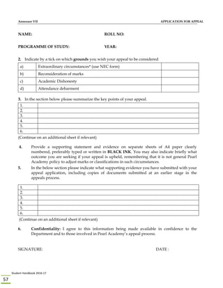 Student Handbook 2016‐17 
57 
Annexure VII APPLICATION FOR APPEAL
NAME: ROLL NO:
PROGRAMME OF STUDY: YEAR:
2. Indicate by a tick on which grounds you wish your appeal to be considered
a) Extraordinary circumstances* (use NEC form)
b) Reconsideration of marks
c) Academic Dishonesty
d) Attendance debarment
3. In the section below please summarize the key points of your appeal.
1.
2.
3.
4.
5.
6.
(Continue on an additional sheet if relevant)
4. Provide a supporting statement and evidence on separate sheets of A4 paper clearly
numbered, preferably typed or written in BLACK INK. You may also indicate briefly what
outcome you are seeking if your appeal is upheld, remembering that it is not general Pearl
Academy policy to adjust marks or classifications in such circumstances.
5. In the below section please indicate what supporting evidence you have submitted with your
appeal application, including copies of documents submitted at an earlier stage in the
appeals process.
1.
2.
3.
4.
5.
6.
(Continue on an additional sheet if relevant)
6. Confidentiality: I agree to this information being made available in confidence to the
Department and to those involved in Pearl Academy’s appeal process.
SIGNATURE: DATE :
 