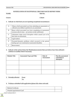 Student Handbook 2016‐17 
58 
Annexure VIII EXCEPTIONAL CIRCUMSTANCES REPORT FORM
NOTIFICATION OF EXCEPTIONAL CIRCUMSTANCES REPORT FORM
NAME: Roll No:
Course: Cohort:
1. Indicate on what basis you are reporting exceptional circumstances:
A Illness which prevented you from attending an assessment or
affected your ability to perform in an assessment
B Illness which prevented you from completing an assessment
(coursework) on time – see section on late submission
C Unforeseen major travel disruption which caused you to be
late/miss an assessment
D Legal matters
E Personal/domestic problems which occurred in the period
leading up to an examination/assessment deadline
F Bereavement
2. Indicate in the section below the Modules/assessments that you believe have been affected –
continue on another sheet if necessary
Module Title Assessment Type and Title Date of
Assessment
Was the assessment
submitted or
attempted
3. Period(s) affected: From:
To:
4. Evidence submitted with application (please tick where relevant)
Medical Certificate
Hospital appointment Card
 