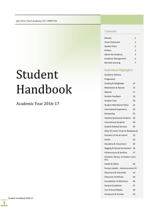 Student Handbook 2016‐17 
1 
July	2016	|	Pearl	Academy	|	011‐49807102 
Student	
Handbook	
Academic	Year	2016‐17	
 
	
 
Contents	
Mission  2 
Vision Statement   2 
Quality Policy   2 
Preface   2 
About the Academy  4 
Academic Management  6 
Blended Learning   7 
Individual	Highlights		
Academic Delivery 
Progression 
Grading & Weightage  14 
Marksheets & Awards  15 
Appeals      17 
Student Feedback    19 
Student Trips    20 
Student Attendance Policy  22 
International Experience   24 
Scholarship    26 
Industry Sponsored Students  28 
International Students  28 
Student Related Services   30 
(SDS/ ID cards/ Email Id, Blackboard) 
Payment of Fee & refund  33 
Hostel      33 
Discipline & misconduct  34 
Ragging & Sexual harassment  36 
Infrastructure & facilities   37 
(Canteen, library, recreation room, 
etc) 
Health & Safety    40 
Contact details – Administration 43 
Placement & internship  43 
Clearance Certificate   46 
Cancellation of Admission   46 
General Guidelines    47 
Use of Social Media    48 
Annexures & formats  50
	
 