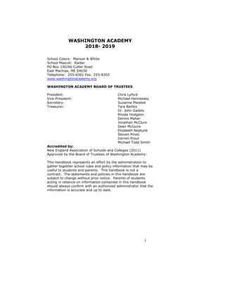1
WASHINGTON ACADEMY
2018- 2019
School Colors: Maroon & White
School Mascot: Raider
PO Box 190/66 Cutler Road
East Machias, ME 04630
Telephone: 255-8301 Fax: 255-8303
www.washingtonacademy.org
WASHINGTON ACADEMY BOARD OF TRUSTEES
President: Chris Lyford
Vice-President: Michael Hennessey
Secretary: Suzanne Plaisted
Treasurer: Tara Bartko
Dr. John Gaddis
Rhoda Hodgdon
Dennis Mahar
Jonathan McClure
Dean McGuire
Elizabeth Neptune
Steven Pineo
Darren Prout
Michael Todd Smith
Accredited by:
New England Association of Schools and Colleges (2011)
Approved by the Board of Trustees of Washington Academy:
This Handbook represents an effort by the administration to
gather together school rules and policy information that may be
useful to students and parents. This handbook is not a
contract. The statements and policies in this handbook are
subject to change without prior notice. Parents of students
acting in reliance on information contained in this handbook
should always confirm with an authorized administrator that the
information is accurate and up to date.
 
