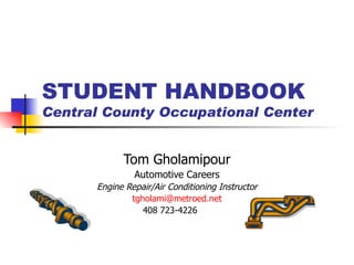 STUDENT HANDBOOK Central County Occupational Center Tom Gholamipour Automotive Careers Engine Repair/Air Conditioning Instructor [email_address] 408 723-4226  