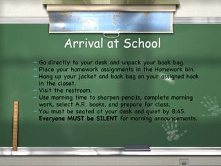 Arrival at School Go directly to your desk and unpack your book bag.  Place your homework assignments in the Homework bin.  Hang up your jacket and book bag on your assigned hook in the closet.  Visit the restroom. Use morning time to sharpen pencils, complete morning work, select A.R. books, and prepare for class. You must be seated at your desk and quiet by 8:45.  Everyone MUST be SILENT  for morning announcements. 