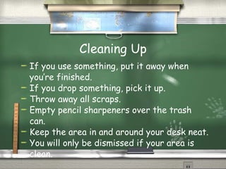Cleaning Up If you use something, put it away when you’re finished. If you drop something, pick it up. Throw away all scraps. Empty pencil sharpeners over the trash can. Keep the area in and around your desk neat. You will only be dismissed if your area is clean. 