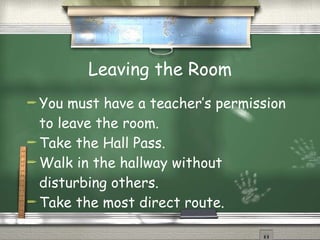 Leaving the Room You must have a teacher’s permission to leave the room. Take the Hall Pass. Walk in the hallway without disturbing others. Take the most direct route. 