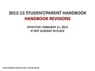 2012-13 STUDENT/PARENT HANDBOOK
              HANDBOOK REVISIONS
                            EFFECTIVE: FEBRUARY 11, 2013
                              IF NOT ALREADY IN PLACE




TO BE COVERED PER 01 ON 2/7 | PER 05 ON 2/8
 