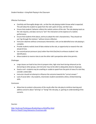 Student Handout—Using Role Playing in the Classroom



Effective Techniques

       Carefully and thoroughly design role , so that the role playing student knows what is expected.
       This will allow the student to speak from the role’s point of view, not their own.
       Ensure that students’ behavior reflects the realistic actions of the role. The role playing reacts as
       the role requires, and does not try to “win” the interaction at the expense of a realistic
       performance.
       Ensure that students think about, and try to adopt the role’s characteristics. They should not
       just “go through the motions,” without sincere reflection.
       Instructor observes without unnecessary intervention, role can be debriefed once role playing is
       complete.
       Provide students realistic level of data relative to the role, or opportunity to research the role
       ahead of time.
       Use second person pronouns (you) rather than third (he/she) to enhance students’ role
       identification.
       Allow students to reverse roles to see the other side’s perspective when time permits.

Challenges

       Large classes can lead to less time to prepare roles, high noise level during rehearsal can be
       distracting to other groups, and instructor may not be able to adequately observe all groups.
       Good vs evil—students may be unwilling or unable to speak from the point of view of a role they
       consider undesirable
       Instructor should not attempt to influence the outcome towards the “correct answer.”
       Lack of social skills—shy students, charismatic student overwhelms others, limited listening
       skills.

Conclusion

       Allow time to conduct a discussion of the results after the role play to reinforce learning and
       address concerns about “winning” or “losing” the role play, vs. gaining an understanding of the
       scenario.




Sources:

http://iteslj.org/Techniques/Kodotchigova-RolePlay.html
How to Teach Using Interactive Exercises.mht
 