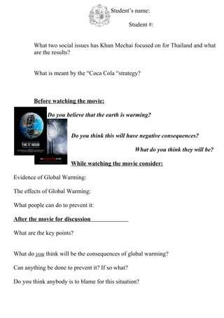 Student’s name:

                                                  Student #:


        What two social issues has Khun Mechai focused on for Thailand and what
        are the results?


        What is meant by the “Coca Cola “strategy?



        Before watching the movie:

              Do you believe that the earth is warming?


                       Do you think this will have negative consequences?

                                                    What do you think they will be?

                       While watching the movie consider:

Evidence of Global Warming:

The effects of Global Warming:

What people can do to prevent it:

After the movie for discussion

What are the key points?


What do you think will be the consequences of global warming?

Can anything be done to prevent it? If so what?

Do you think anybody is to blame for this situation?
 