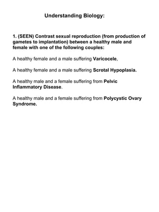 1. (SEEN) Contrast sexual reproduction (from production of gametes to implantation) between a healthy male and female with one of the following couples: A healthy female and a male suffering  Varicocele ,  A healthy female and a male suffering  Scrotal Hypoplasia. A healthy male and a female suffering from  Pelvic Inflammatory Disease . A healthy male and a female suffering from  Polycystic Ovary Syndrome. Understanding Biology: 