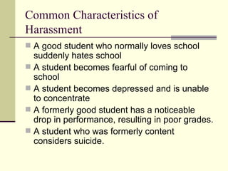 Common Characteristics of Harassment  A good student who normally loves school suddenly hates school A student becomes fearful of coming to school A student becomes depressed and is unable to concentrate  A formerly good student has a noticeable drop in performance, resulting in poor grades.  A student who was formerly content considers suicide.  